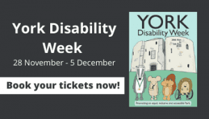 Wording reads - York Disability Week - 28 November - 5 December. Book your tickets now! Image of frint of programme with a cartoon drawing of Clifford Tower and four cartoon animals.