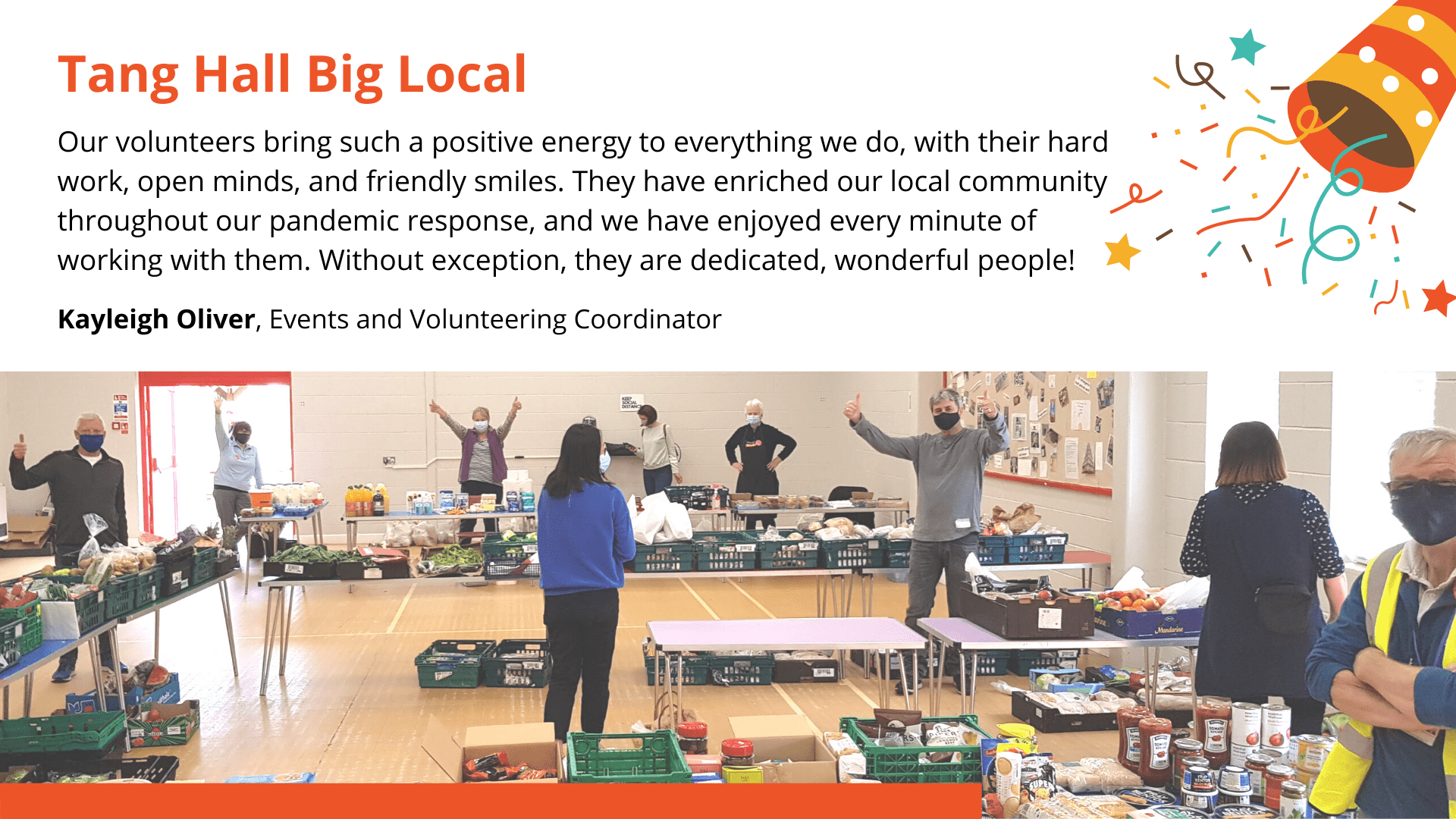Tang Hall Big Local Tang Hall Big Local - People stood at different locations around the big hall where all the food parcels were set-out and sorted by volunteers. Message for video with photo - “Our volunteers bring such a positive energy to everything we do, with their hard work, open minds, and friendly smiles. They have enriched our local community throughout our pandemic response, and we have enjoyed every minute of working with them. Without exception, they are dedicated, wonderful people!” Kayleigh Oliver, Events and Volunteering Coordinator