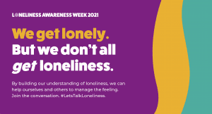 Loneliness Awareness week 2021 We get lonely. But we don't all get loneliness. By building our understanding of loneliness, we can help ourselves and others to manage the feeling. Join the conversation. #LetsTalkLoneliness