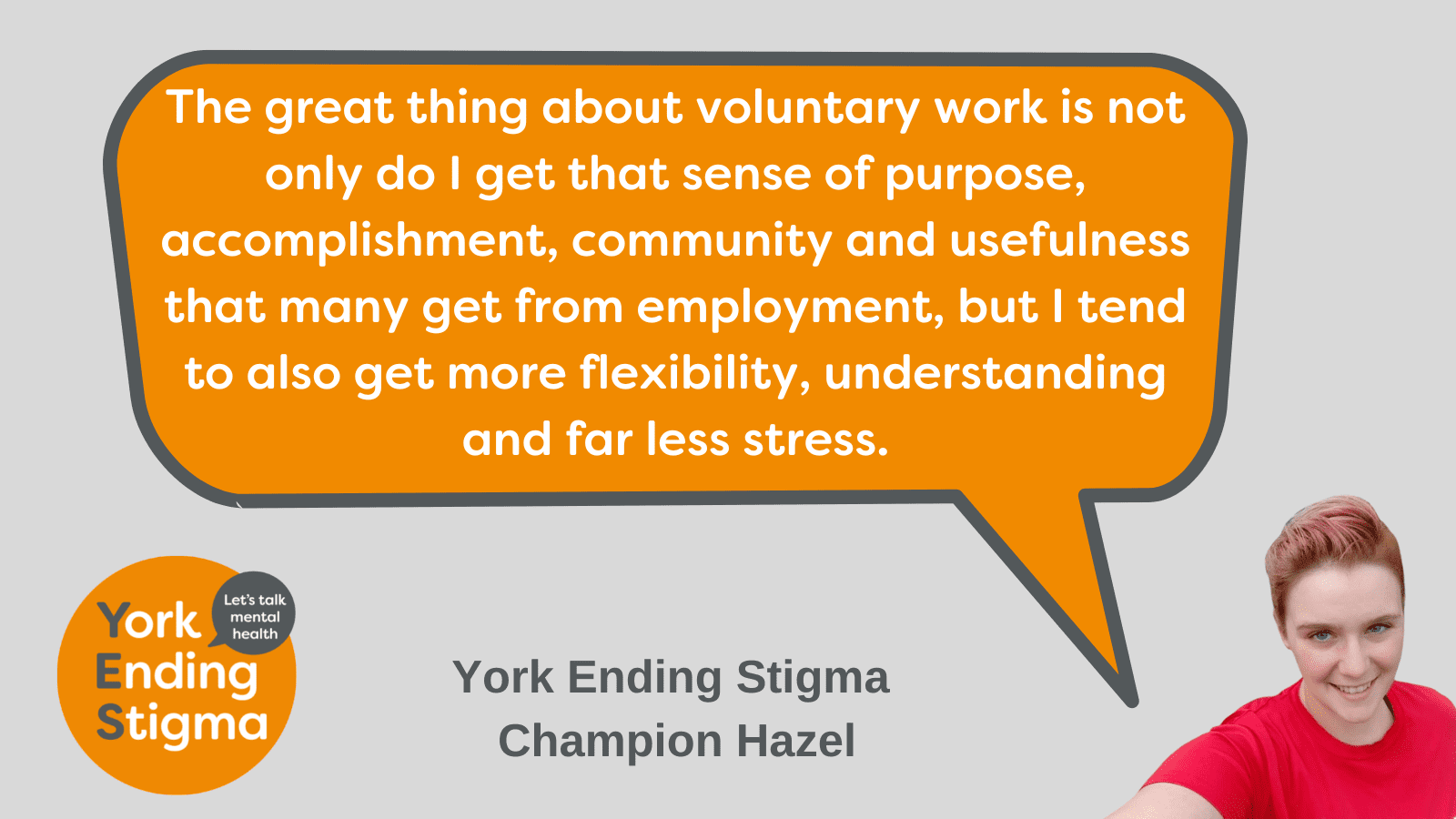 Volunteering helps me mental health Grey rectangle with an orange speech bubble with white text inside it which says, " The great thing about voluntary work is not only do I get that sense of purpose, accomplishment, community and usefulness that many get from employment, but I tend to also get more flexibility, understanding and far less stress." The speech bubble is shown coming out of the mouth of a head and shoulders photo of Hazel. Underneath is the words York Ending Stigma Champion Hazel