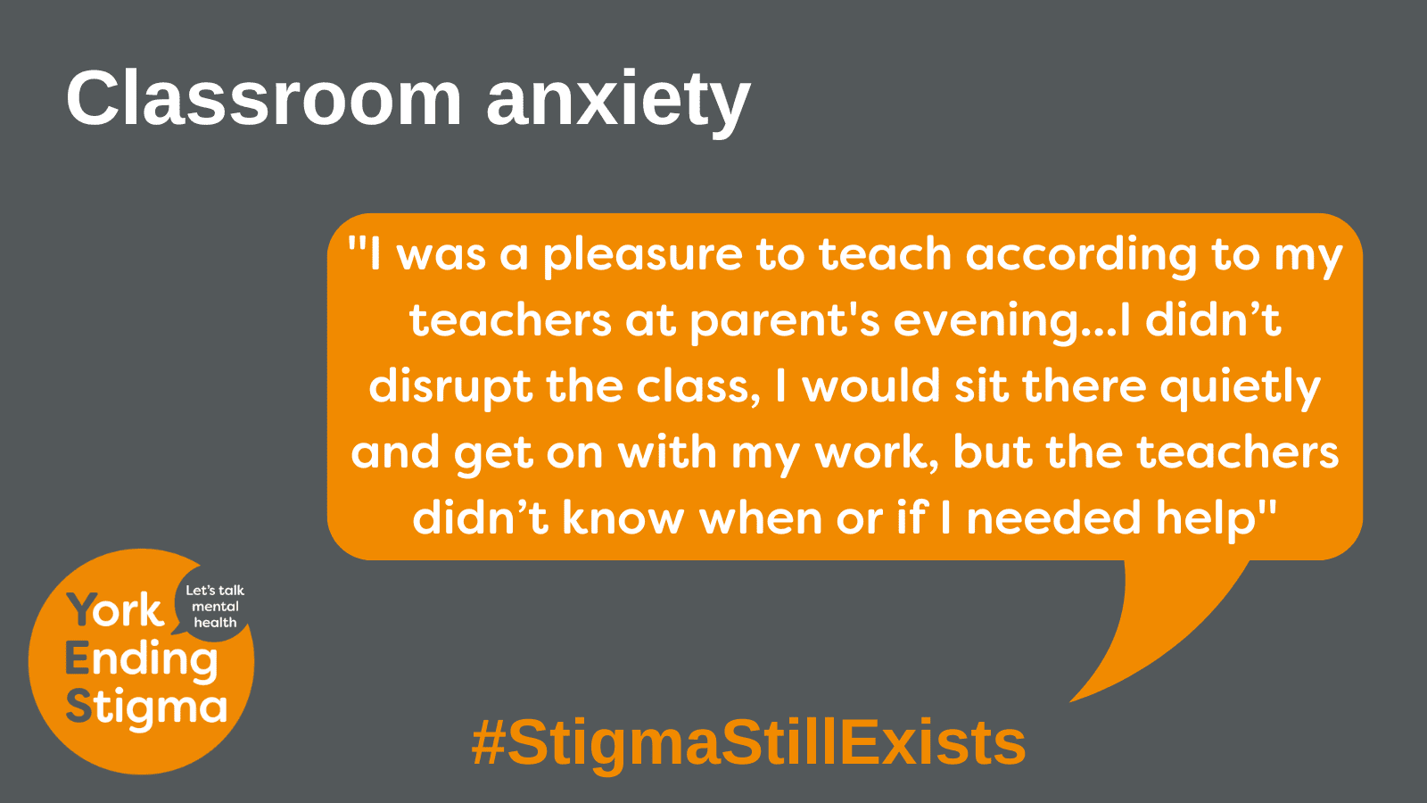 Classroom anxiety Image title: Classroom Anxiety. Grey rectangle background with an orange coloured speech bubble with the text inside that says “I was a pleasure to teach according to my teachers at parent's evening... I didn’t disrupt the class, I would sit there quietly and get on with my work, but the teachers didn’t know when or if I needed help”. Underneath is the hashtag #StigmaStillExists