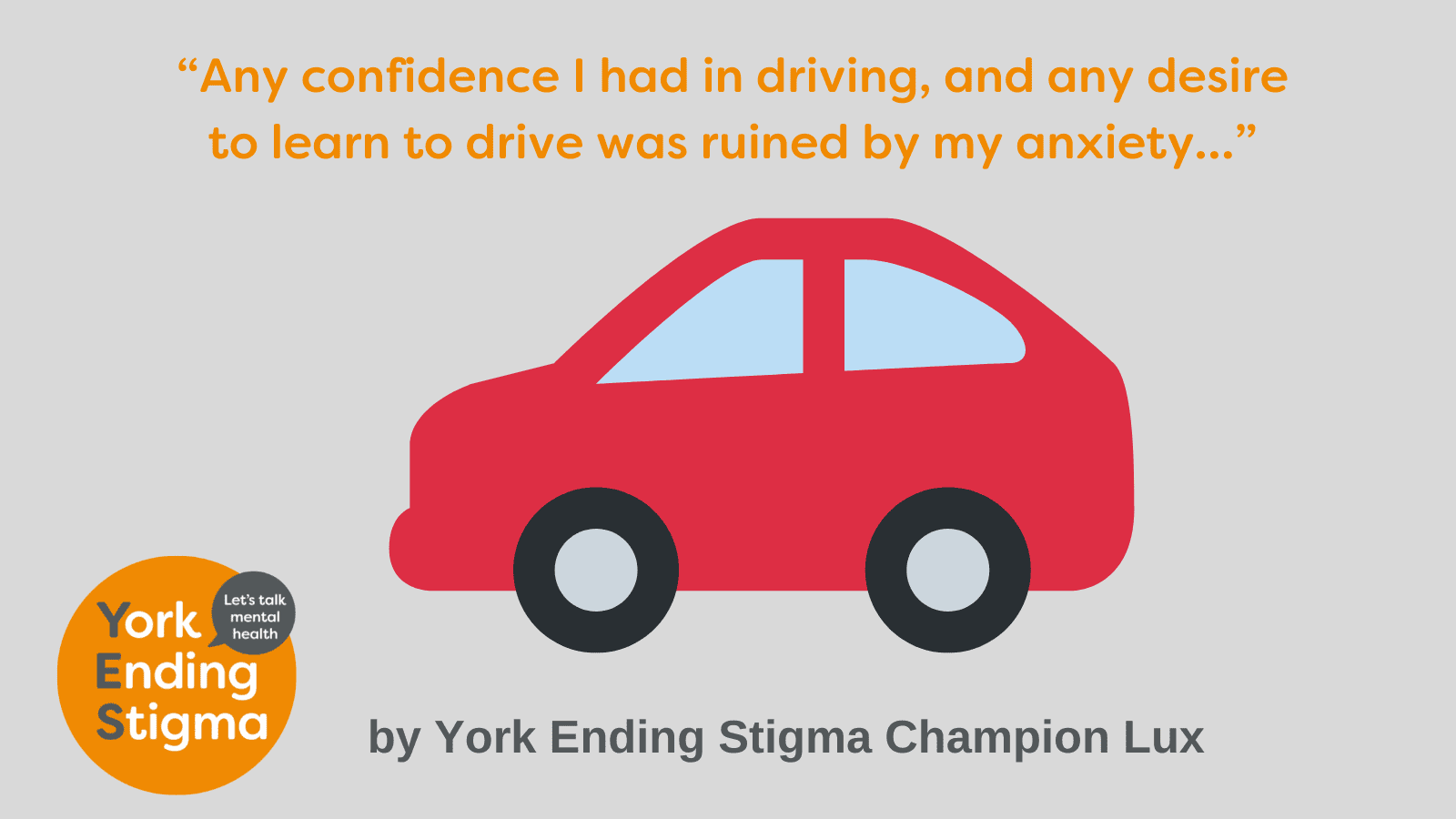 Driving and Anxiety Grey rectangle background with a picture of a red car. At the top of the image is the text “Any confidence I had in driving, and any desire to learn to drive was ruined by my anxiety…” Underneath is the text “by York Ending Stigma Champion Lux”. The image also contains the York Ending Stigma let’s talk mental health logo.