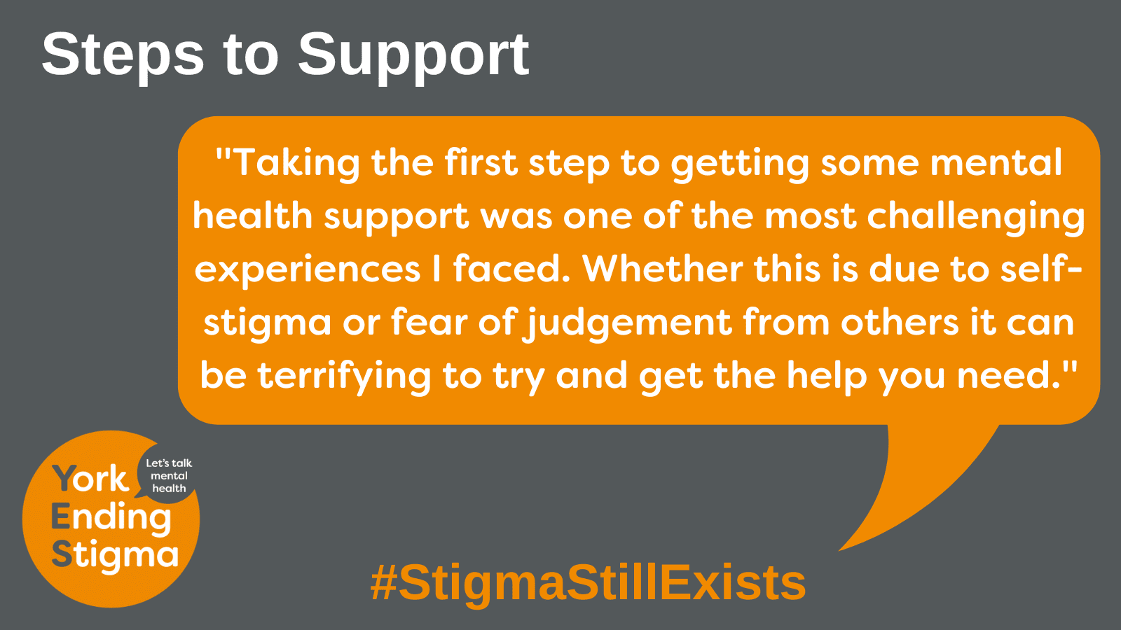 Steps to Support Image title: Steps to Support. Grey rectangle background with an orange coloured speech bubble with the text inside that says “Taking the first step to getting some mental health support was one of the most challenging experiences I faced. Whether this is due to self-stigma or fear of judgement from others it can be terrifying to try and get the help you need.”. Underneath is the hashtag #StigmaStillExists