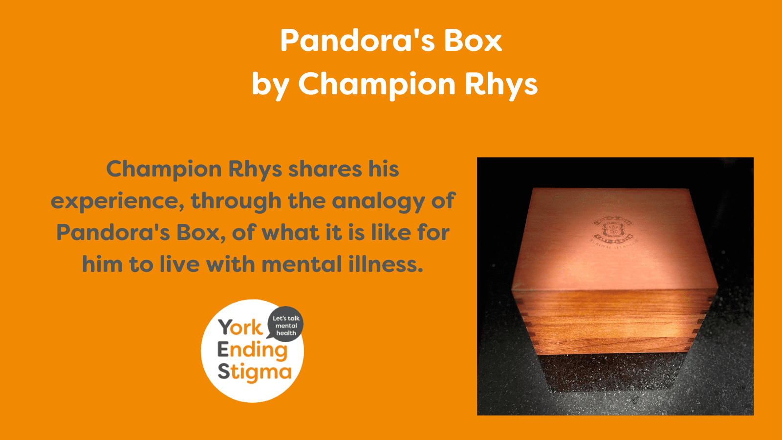 Pandora's Box by Champion Rhys Image title, “Pandora’s Box by Champion Rhys”. Image of a closed wooden box sat on a back surface and next to the box is the text, “Champion Rhys shares his experience, through the analogy of Pandora's Box, of what it is like for him to live with mental illness.”