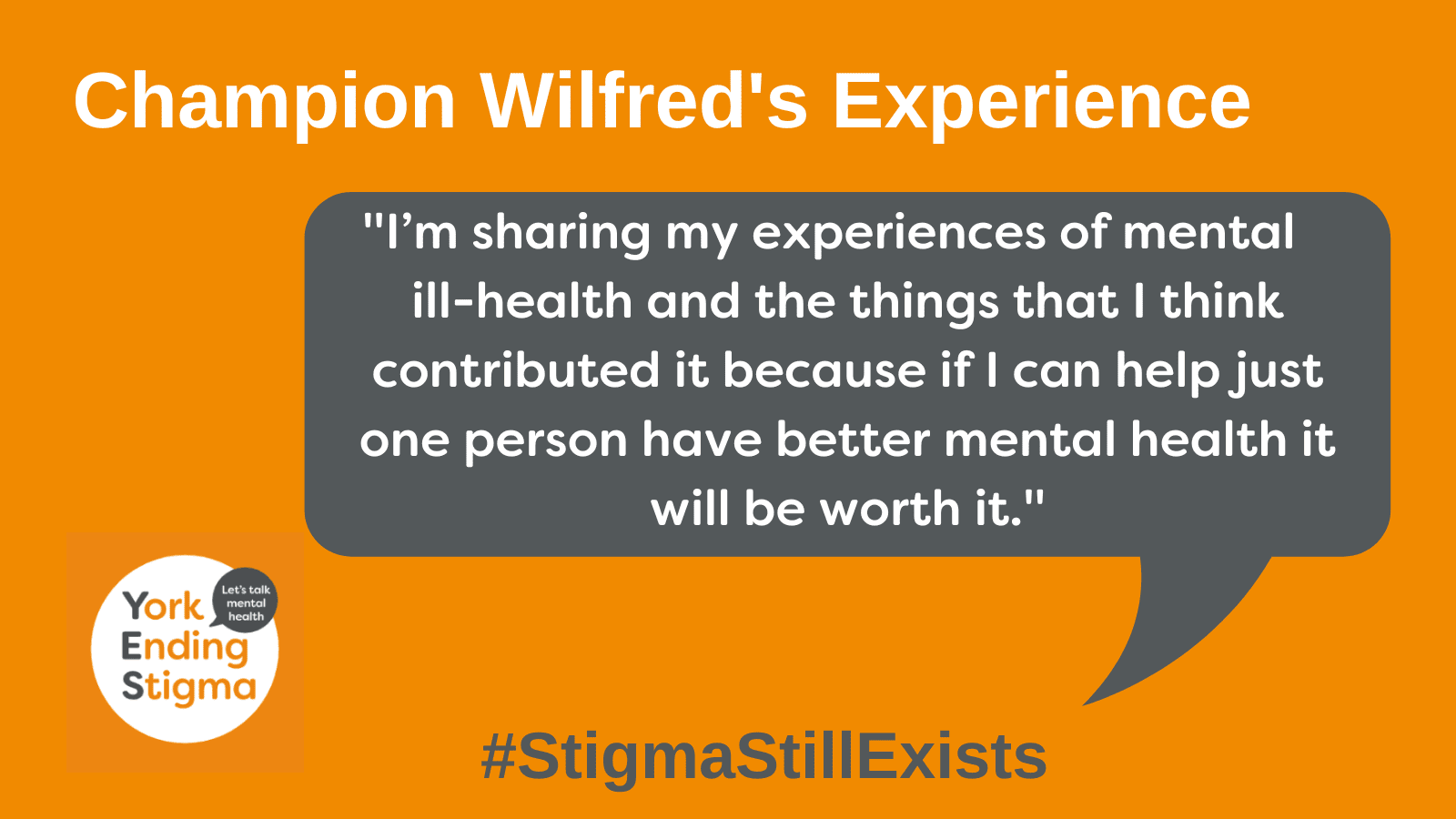 Wilfred's Experience Champion Wilfred's Experience . Speech bubble with the text, "I’m sharing my experiences of mental ill-health and the things that I think contributed it because if I can help just one person have better mental health it will be worth it."