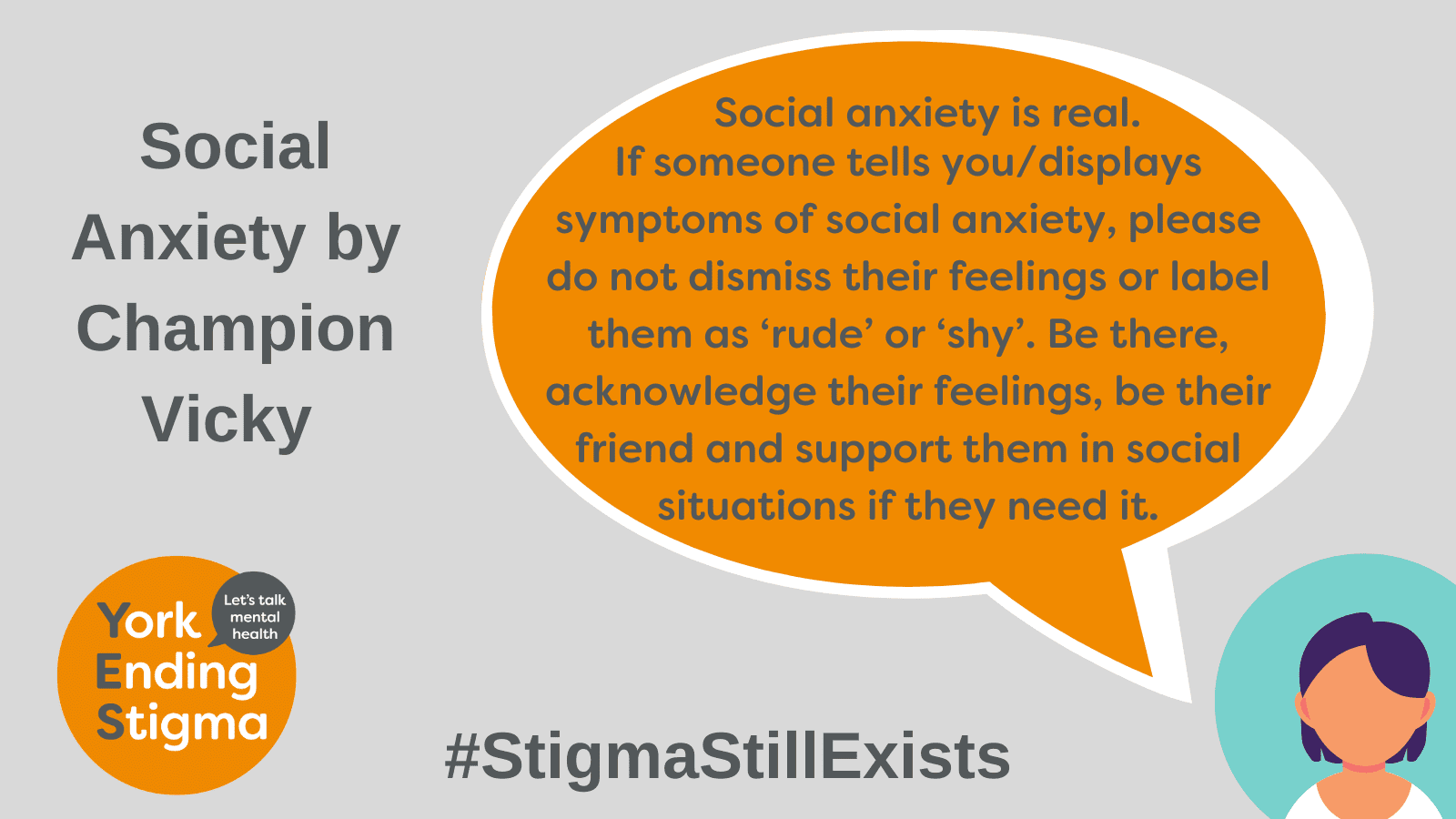 Social Anxiety by Champion Vicky Image title: Social Anxiety by Champion Vicky. Grey rectangle background with an orange coloured speech bubble with the text inside that says “Social anxiety is real. If someone tells you/displays symptoms of social anxiety, please do not dismiss their feelings or label them as ‘rude’ or ‘shy’. Be there, acknowledge their feelings, be their friend and support them in social situations if they need it.”. The text bubble is coming out of the mouth of an image representing the head and shoulders of a person. Underneath is the hashtag #StigmaStillExists