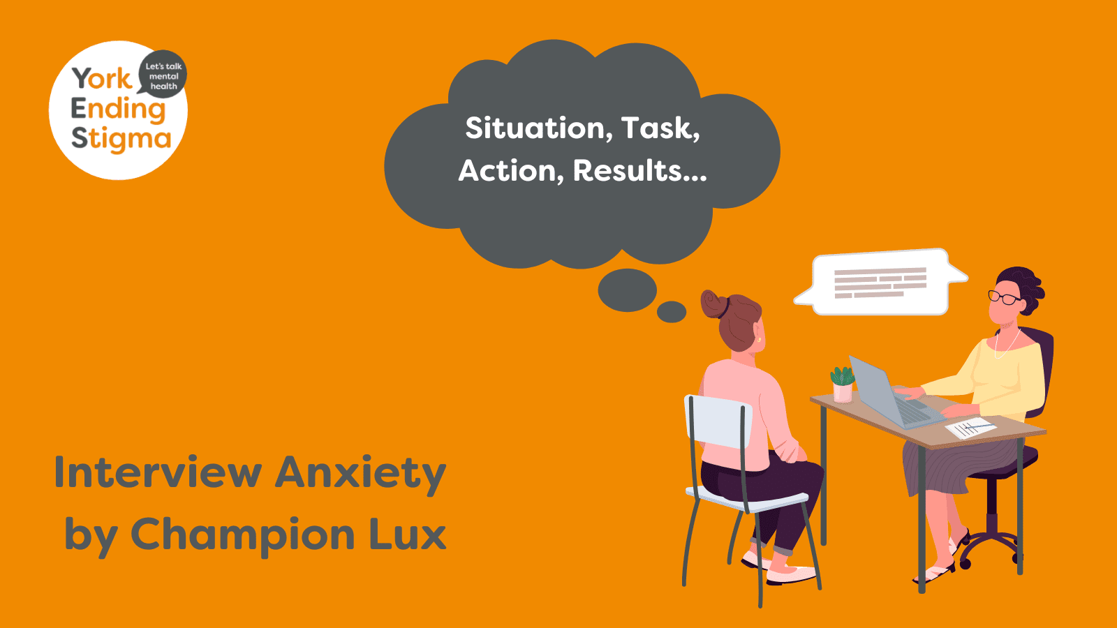 Interview Anxiety By Champion Lux Image of a person sat at a desk with a laptop and a person set opposite in conversations as if having a job interview. There is a thought bubble above the head of the person being interviewed with the words, “Situation, Task, Action, Results”. The image contains the York Ending Stigma logo in the top left and at the bottom is the text, “Interview anxiety by Champion Lux”.