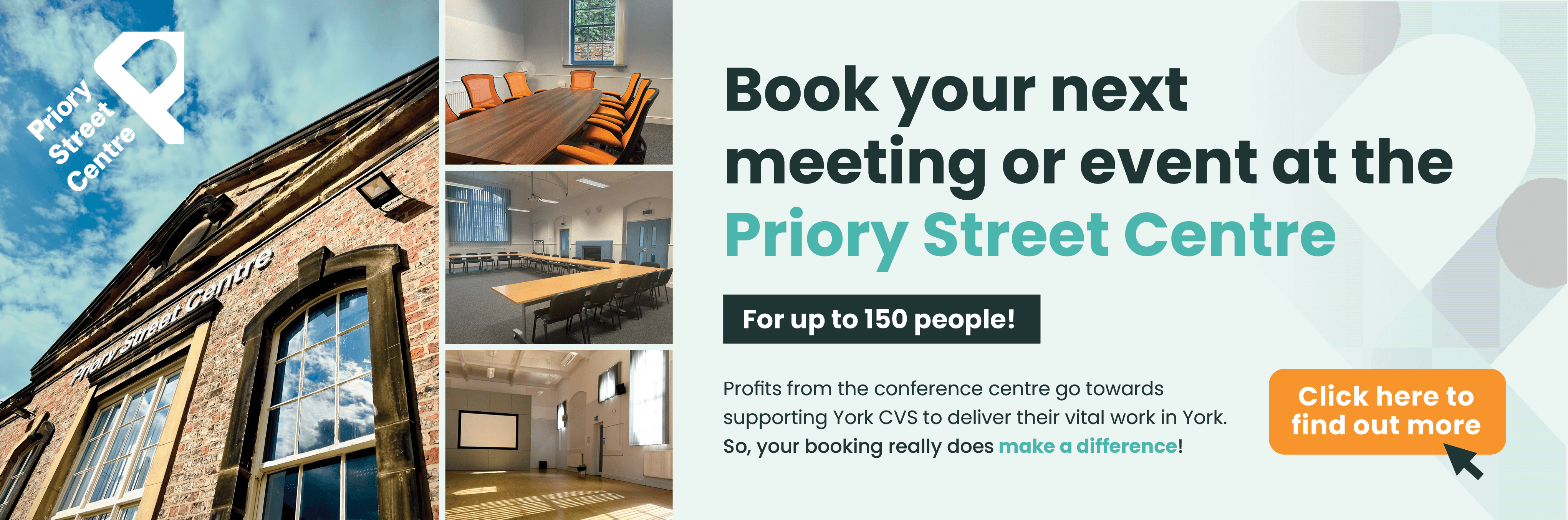 PSC - Website Banner-min Image shows a collection of images from the priory street centre, highlighting conference rooms. The text reads: Book you next meeting or event at the Priory Street Centre, for up to 150people. Profits from the conference centre go towards supporting York CVS to deliver their vital work in York.<br />
So, your booking really does make a difference! Click here to find out more.